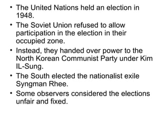 • The United Nations held an election in
  1948.
• The Soviet Union refused to allow
  participation in the election in their
  occupied zone.
• Instead, they handed over power to the
  North Korean Communist Party under Kim
  IL-Sung.
• The South elected the nationalist exile
  Syngman Rhee.
• Some observers considered the elections
  unfair and fixed.
 