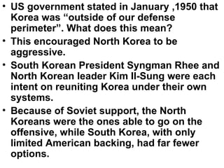• US government stated in January ,1950 that
  Korea was “outside of our defense
  perimeter”. What does this mean?
• This encouraged North Korea to be
  aggressive.
• South Korean President Syngman Rhee and
  North Korean leader Kim Il-Sung were each
  intent on reuniting Korea under their own
  systems.
• Because of Soviet support, the North
  Koreans were the ones able to go on the
  offensive, while South Korea, with only
  limited American backing, had far fewer
  options.
 