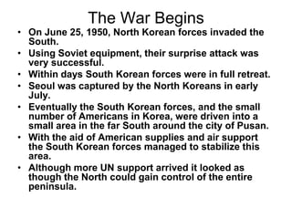 The War Begins
• On June 25, 1950, North Korean forces invaded the
South.
• Using Soviet equipment, their surprise attack was
very successful.
• Within days South Korean forces were in full retreat.
• Seoul was captured by the North Koreans in early
July.
• Eventually the South Korean forces, and the small
number of Americans in Korea, were driven into a
small area in the far South around the city of Pusan.
• With the aid of American supplies and air support
the South Korean forces managed to stabilize this
area.
• Although more UN support arrived it looked as
though the North could gain control of the entire
peninsula.
 