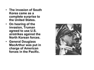 • The invasion of South
Korea came as a
complete surprise to
the United States.
• On hearing of the
invasion, Truman
agreed to use U.S.
airstrikes against the
North Korean forces.
• General Douglass
MacArthur was put in
charge of American
forces in the Pacific.
 