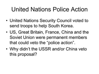 United Nations Police Action
• United Nations Security Council voted to
send troops to help South Korea.
• US, Great Britain, France, China and the
Soviet Union were permanent members
that could veto the “police action”.
• Why didn’t the USSR and/or China veto
this proposal?
 