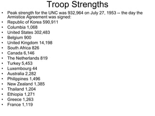 Troop Strengths
• Peak strength for the UNC was 932,964 on July 27, 1953 -- the day the
Armistice Agreement was signed:
• Republic of Korea 590,911
• Columbia 1,068
• United States 302,483
• Belgium 900
• United Kingdom 14,198
• South Africa 826
• Canada 6,146
• The Netherlands 819
• Turkey 5,453
• Luxembourg 44
• Australia 2,282
• Philippines 1,496
• New Zealand 1,385
• Thailand 1,204
• Ethiopia 1,271
• Greece 1,263
• France 1,119
 