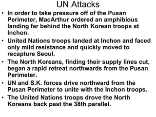 UN Attacks
• In order to take pressure off of the Pusan
Perimeter, MacArthur ordered an amphibious
landing far behind the North Korean troops at
Inchon.
• United Nations troops landed at Inchon and faced
only mild resistance and quickly moved to
recapture Seoul.
• The North Koreans, finding their supply lines cut,
began a rapid retreat northwards from the Pusan
Perimeter.
• UN and S.K. forces drive northward from the
Pusan Perimeter to unite with the Inchon troops.
• The United Nations troops drove the North
Koreans back past the 38th parallel.
 