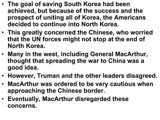 • The goal of saving South Korea had been
achieved, but because of the success and the
prospect of uniting all of Korea, the Americans
decided to continue into North Korea.
• This greatly concerned the Chinese, who worried
that the UN forces might not stop at the end of
North Korea.
• Many in the west, including General MacArthur,
thought that spreading the war to China was a
good idea.
• However, Truman and the other leaders disagreed.
• MacArthur was ordered to be very cautious when
approaching the Chinese border.
• Eventually, MacArthur disregarded these
concerns.
 