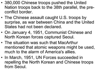 • 380,000 Chinese troops pushed the United
Nation troops back to the 38th parallel, the pre-
conflict border.
• The Chinese assault caught U.S. troops by
surprise, as war between China and the United
States had not been declared.
• On January 4, 1951, Communist Chinese and
North Korean forces captured Seoul.
• The situation was such that MacArthur
mentioned that atomic weapons might be used,
much to the alarm of America's allies.
• In March, 1951, UN Forces succeeded in
repelling the North Korean and Chinese troops
from Seoul.
 