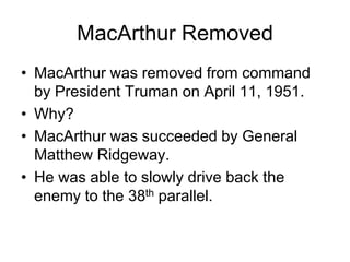 MacArthur Removed
• MacArthur was removed from command
by President Truman on April 11, 1951.
• Why?
• MacArthur was succeeded by General
Matthew Ridgeway.
• He was able to slowly drive back the
enemy to the 38th parallel.
 
