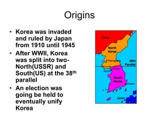 Origins
• Korea was invaded
and ruled by Japan
from 1910 until 1945
• After WWII, Korea
was split into two-
North(USSR) and
South(US) at the 38th
parallel
• An election was
going be held to
eventually unify
Korea
 