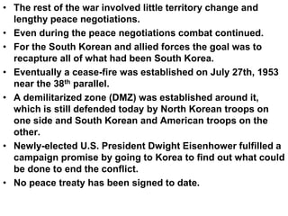 • The rest of the war involved little territory change and
lengthy peace negotiations.
• Even during the peace negotiations combat continued.
• For the South Korean and allied forces the goal was to
recapture all of what had been South Korea.
• Eventually a cease-fire was established on July 27th, 1953
near the 38th parallel.
• A demilitarized zone (DMZ) was established around it,
which is still defended today by North Korean troops on
one side and South Korean and American troops on the
other.
• Newly-elected U.S. President Dwight Eisenhower fulfilled a
campaign promise by going to Korea to find out what could
be done to end the conflict.
• No peace treaty has been signed to date.
 