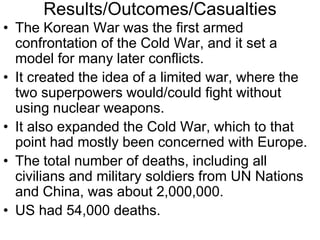 Results/Outcomes/Casualties
• The Korean War was the first armed
confrontation of the Cold War, and it set a
model for many later conflicts.
• It created the idea of a limited war, where the
two superpowers would/could fight without
using nuclear weapons.
• It also expanded the Cold War, which to that
point had mostly been concerned with Europe.
• The total number of deaths, including all
civilians and military soldiers from UN Nations
and China, was about 2,000,000.
• US had 54,000 deaths.
 