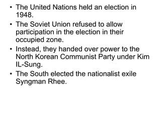 • The United Nations held an election in
1948.
• The Soviet Union refused to allow
participation in the election in their
occupied zone.
• Instead, they handed over power to the
North Korean Communist Party under Kim
IL-Sung.
• The South elected the nationalist exile
Syngman Rhee.
 