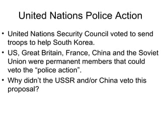 United Nations Police Action
• United Nations Security Council voted to send
troops to help South Korea.
• US, Great Britain, France, China and the Soviet
Union were permanent members that could
veto the “police action”.
• Why didn’t the USSR and/or China veto this
proposal?
 