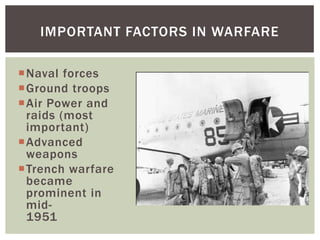 IMPORTANT FACTORS IN WARFARE

Naval forces
Ground troops
Air Power and
 raids (most
 important)
Advanced
 weapons
Trench warfare
 became
 prominent in
 mid-
 1951
 