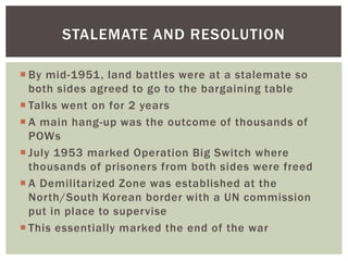 STALEMATE AND RESOLUTION

 By mid-1951, land battles were at a stalemate so
  both sides agreed to go to the bargaining table
 Talks went on for 2 years
 A main hang-up was the outcome of thousands of
  POWs
 July 1953 marked Operation Big Switch where
  thousands of prisoners from both sides were freed
 A Demilitarized Zone was established at the
  North/South Korean border with a UN commission
  put in place to supervise
 This essentially marked the end of the war
 