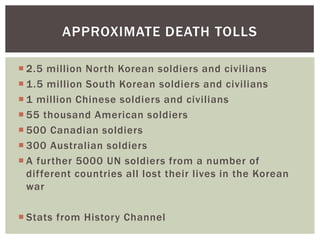 APPROXIMATE DEATH TOLLS

 2.5 million North Korean soldiers and civilians
 1.5 million South Korean soldiers and civilians
 1 million Chinese soldiers and civilians
 55 thousand American soldiers
 500 Canadian soldiers
 300 Australian soldiers
 A further 5000 UN soldiers from a number of
  different countries all lost their lives in the Korean
  war

 Stats from History Channel
 