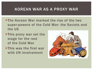 KOREAN WAR AS A PROXY WAR

The Korean War marked the rise of the two
 super-powers of the Cold War: the Soviets and
 the US
This proxy war set the
 stage for the rest
 of the Cold War
This was the first war
 with UN involvement
 