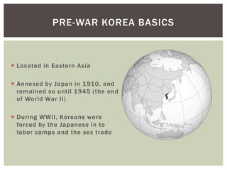PRE-WAR KOREA BASICS



 Located in Eastern Asia

 Annexed by Japan in 1910, and
  remained so until 1945 (the end
  of World War II)

 During WWII, Koreans were
  forced by the Japanese in to
  labor camps and the sex trade
 