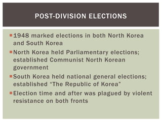 POST-DIVISION ELECTIONS

1948 marked elections in both North Korea
 and South Korea
North Korea held Parliamentary elections;
 established Communist North Korean
 government
South Korea held national general elections;
 established “The Republic of Korea”
Election time and after was plagued by violent
 resistance on both fronts
 