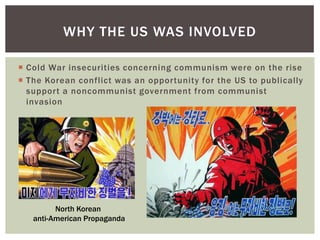 WHY THE US WAS INVOLVED

 Cold War insecurities concerning communism were on the rise
 The Korean conflict was an opportunity for the US to publically
  support a noncommunist government from communist
  invasion




         North Korean
   anti-American Propaganda
 