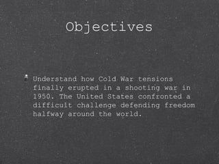 Objectives


Understand how Cold War tensions
finally erupted in a shooting war in
1950. The United States confronted a
difficult challenge defending freedom
halfway around the world.
 