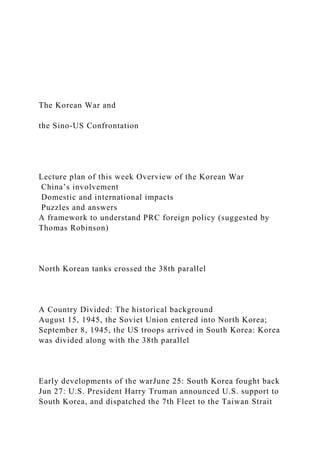The Korean War and
the Sino-US Confrontation
Lecture plan of this week Overview of the Korean War
China’s involvement
Domestic and international impacts
Puzzles and answers
A framework to understand PRC foreign policy (suggested by
Thomas Robinson)
North Korean tanks crossed the 38th parallel
A Country Divided: The historical background
August 15, 1945, the Soviet Union entered into North Korea;
September 8, 1945, the US troops arrived in South Korea: Korea
was divided along with the 38th parallel
Early developments of the warJune 25: South Korea fought back
Jun 27: U.S. President Harry Truman announced U.S. support to
South Korea, and dispatched the 7th Fleet to the Taiwan Strait
 