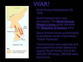 WAR!
North Korea AttackedJune 25,
1950
North Koreans were very
successful. The North Korean
People's Army easily defeated
the Republic of Korea's army
South Korean forces pushed back
to southeast corner of peninsula,
‘Pusan Perimeter’
The Americans were alarmed and
persuaded the United Nations to
support South Korea. Out of the
300,000 UN troops, 260,000 were
Americans.
 