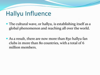 Hallyu Influence
 The cultural wave, or hallyu, is establishing itself as a
  global phenomenon and reaching all over the world.

 As a result, there are now more than 830 hallyu fan
  clubs in more than 80 countries, with a total of 6
  million members.
 