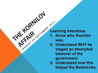 The kornilov Affair (August to september 1917) Learning Intentions Know who Kornilov was. Understand WHY he staged an attempted takeover of the government. Understand how this helped the Bolsheviks 