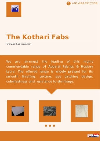 +91-8447512378
The Kothari Fabs
www.knit-kothari.com
We are amongst the leading of this highly
commendable range of Apparel Fabrics & Hosiery
Lycra. The oﬀered range is widely praised for its
smooth ﬁnishing, texture, eye catching design,
colorfastness and resistance to shrinkage.
 