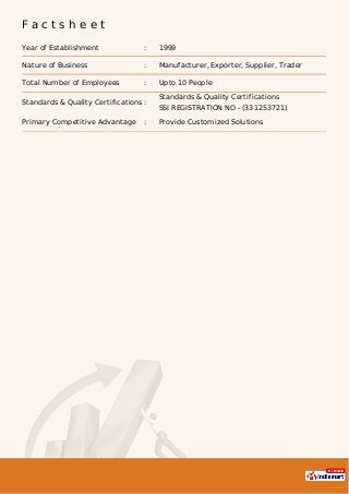 F a c t s h e e t
Year of Establishment : 1999
Nature of Business : Manufacturer, Exporter, Supplier, Trader
Total Number of Employees : Upto 10 People
Standards & Quality Certifications :
Standards & Quality Certifications
SSI REGISTRATION NO - (331253721)
Primary Competitive Advantage : Provide Customized Solutions
 