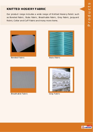 KNITTED HOSIERY FABRIC
Our product range includes a wide range of Knitted Hosiery Fabric such
as Bonded Fabric, Slubs Fabric, Breathable Fabric, Grey Fabric, Jacquard
Fabric, Collar and Cuff Fabric and many more items.
Bonded Fabric Slubs Fabric
Breathable Fabric Grey Fabric
Products
 