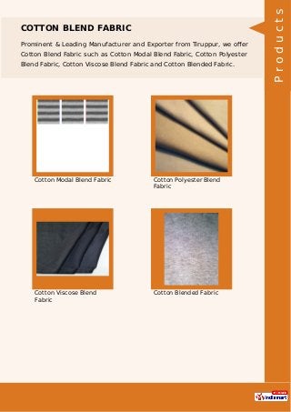 COTTON BLEND FABRIC
Prominent & Leading Manufacturer and Exporter from Tiruppur, we oﬀer
Cotton Blend Fabric such as Cotton Modal Blend Fabric, Cotton Polyester
Blend Fabric, Cotton Viscose Blend Fabric and Cotton Blended Fabric.
Cotton Modal Blend Fabric Cotton Polyester Blend
Fabric
Cotton Viscose Blend
Fabric
Cotton Blended Fabric
Products
 