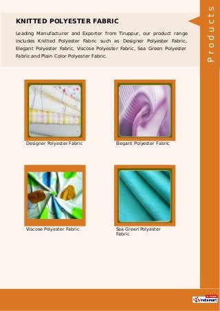 KNITTED POLYESTER FABRIC
Leading Manufacturer and Exporter from Tiruppur, our product range
includes Knitted Polyester Fabric such as Designer Polyester Fabric,
Elegant Polyester Fabric, Viscose Polyester Fabric, Sea Green Polyester
Fabric and Plain Color Polyester Fabric.
Designer Polyester Fabric Elegant Polyester Fabric
Viscose Polyester Fabric Sea Green Polyester
Fabric
Products
 