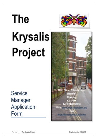 The
Krysalis
Project                            Harp


Place, 2 Sandy Lane,




                                           Harp Place, 2 Sandy Lane,
Service                                              Radford,
                                                     Coventry
Manager                                              CV1 4DX
                                                Tel: 02476230730
Application                               Web: www.krysalisproject.org
                                                      Email:
Form                                       krysalismembers@aol.com




Page |1     The Krysalis Project                     Charity Number: 1095073
 