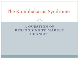 The Kumbhakarna Syndrome 
A QUESTION OF 
RESPONDING TO MARKET 
CHANGES 
 