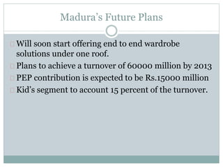 Madura’s Future Plans 
Will soon start offering end to end wardrobe 
solutions under one roof. 
Plans to achieve a turnover of 60000 million by 2013 
PEP contribution is expected to be Rs.15000 million 
Kid’s segment to account 15 percent of the turnover. 
