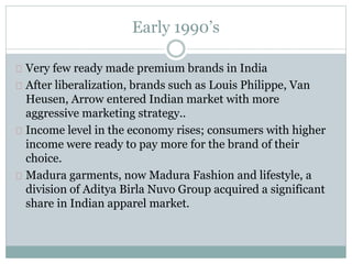 Early 1990’s 
Very few ready made premium brands in India 
After liberalization, brands such as Louis Philippe, Van 
Heusen, Arrow entered Indian market with more 
aggressive marketing strategy.. 
Income level in the economy rises; consumers with higher 
income were ready to pay more for the brand of their 
choice. 
Madura garments, now Madura Fashion and lifestyle, a 
division of Aditya Birla Nuvo Group acquired a significant 
share in Indian apparel market. 
 