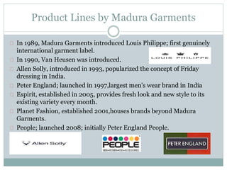 Product Lines by Madura Garments 
In 1989, Madura Garments introduced Louis Philippe; first genuinely 
international garment label. 
In 1990, Van Heusen was introduced. 
Allen Solly, introduced in 1993, popularized the concept of Friday 
dressing in India. 
Peter England; launched in 1997,largest men's wear brand in India 
Espirit, established in 2005, provides fresh look and new style to its 
existing variety every month. 
Planet Fashion, established 2001,houses brands beyond Madura 
Garments. 
People; launched 2008; initially Peter England People. 
 