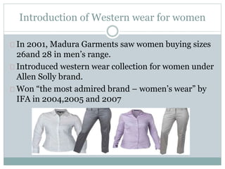 Introduction of Western wear for women 
In 2001, Madura Garments saw women buying sizes 
26and 28 in men’s range. 
Introduced western wear collection for women under 
Allen Solly brand. 
Won “the most admired brand – women’s wear” by 
IFA in 2004,2005 and 2007 
 