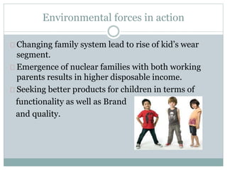 Environmental forces in action 
Changing family system lead to rise of kid’s wear 
segment. 
Emergence of nuclear families with both working 
parents results in higher disposable income. 
Seeking better products for children in terms of 
functionality as well as Brand 
and quality. 
 