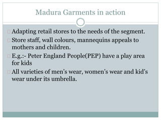 Madura Garments in action 
Adapting retail stores to the needs of the segment. 
Store staff, wall colours, mannequins appeals to 
mothers and children. 
E.g.:- Peter England People(PEP) have a play area 
for kids 
All varieties of men’s wear, women’s wear and kid’s 
wear under its umbrella. 
 