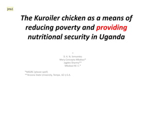 The Kuroiler chicken as a means of
reducing poverty and providing
nutritional security in Uganda
*
D. K. N. Semambo
Mary Concepta Mbabazi*
Jagdev Sharma**
Mbabazi M. C.*
*NAGRC (please spell)
**Arizona State University, Tempe, AZ U.S.A.
jms1
 