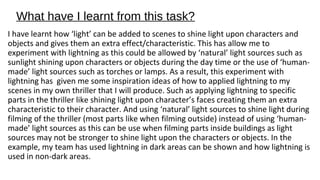 What have I learnt from this task? 
I have learnt how ‘light’ can be added to scenes to shine light upon characters and 
objects and gives them an extra effect/characteristic. This has allow me to 
experiment with lightning as this could be allowed by ‘natural’ light sources such as 
sunlight shining upon characters or objects during the day time or the use of ‘human-made’ 
light sources such as torches or lamps. As a result, this experiment with 
lightning has given me some inspiration ideas of how to applied lightning to my 
scenes in my own thriller that I will produce. Such as applying lightning to specific 
parts in the thriller like shining light upon character’s faces creating them an extra 
characteristic to their character. And using ‘natural’ light sources to shine light during 
filming of the thriller (most parts like when filming outside) instead of using ‘human-made’ 
light sources as this can be use when filming parts inside buildings as light 
sources may not be stronger to shine light upon the characters or objects. In the 
example, my team has used lightning in dark areas can be shown and how lightning is 
used in non-dark areas. 
