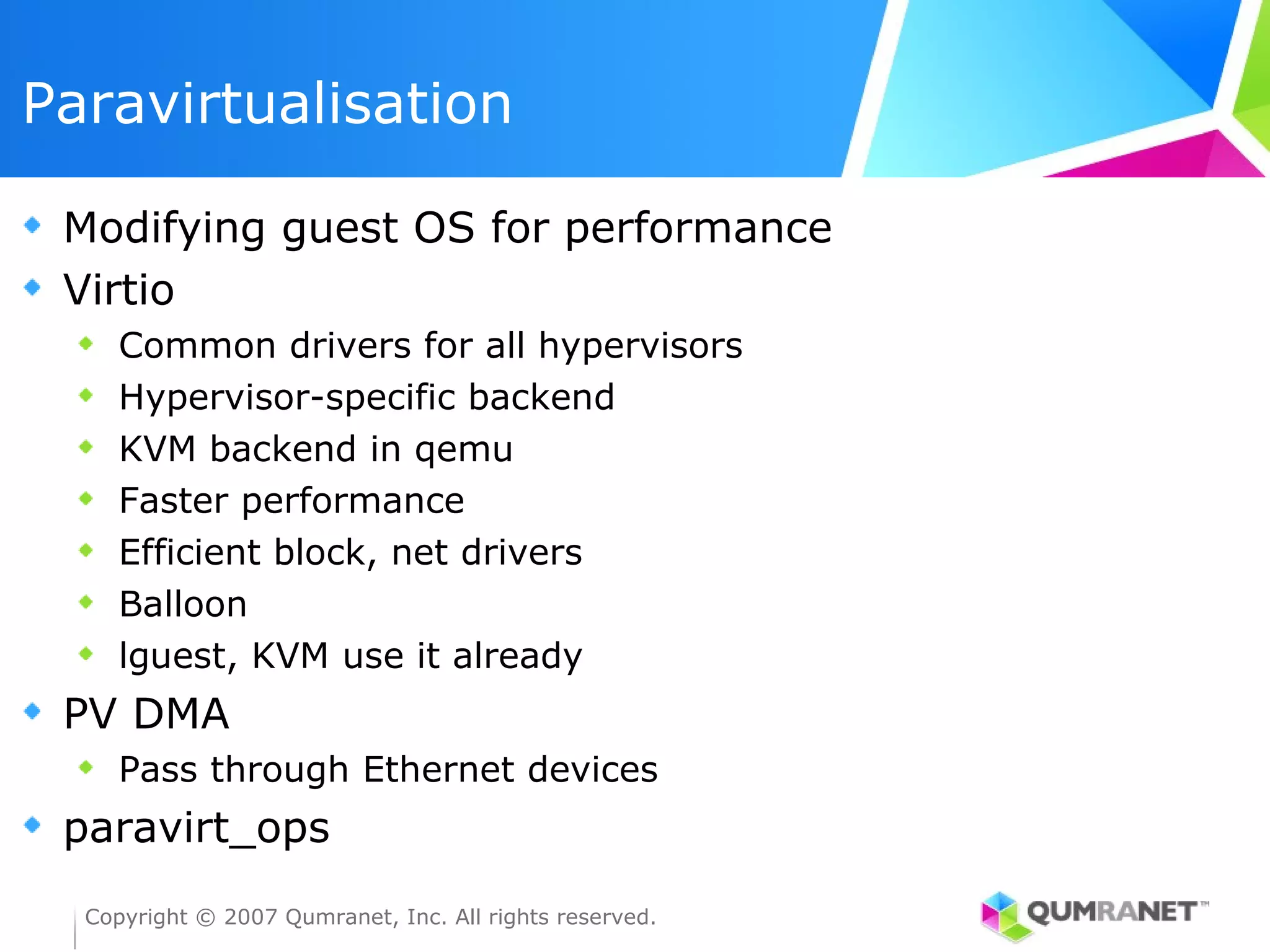 Paravirtualisation

 Modifying guest OS for performance
 Virtio
     Common drivers for all hypervisors
     Hypervisor-specific backend
     KVM backend in qemu
     Faster performance
     Efficient block, net drivers
     Balloon
     lguest, KVM use it already
 PV DMA
     Pass through Ethernet devices
 paravirt_ops
  Copyright © 2007 Qumranet, Inc. All rights reserved.
 