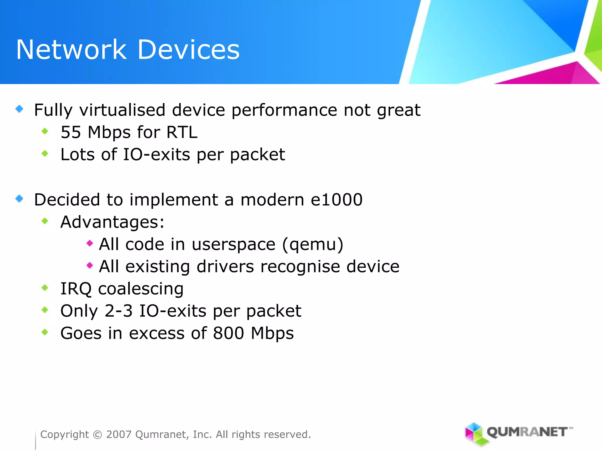 Network Devices

 Fully virtualised device performance not great
    55 Mbps for RTL
    Lots of IO-exits per packet

 Decided to implement a modern e1000
   Advantages:
        All code in userspace (qemu)
        All existing drivers recognise device
   IRQ coalescing
   Only 2-3 IO-exits per packet
   Goes in excess of 800 Mbps




 Copyright © 2007 Qumranet, Inc. All rights reserved.
 
