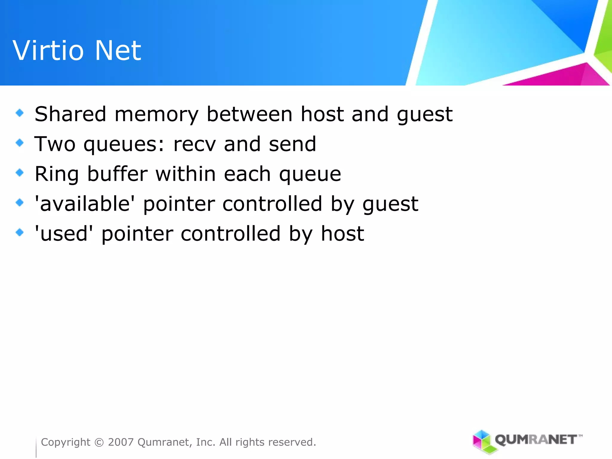 Virtio Net

 Shared memory between host and guest
 Two queues: recv and send
 Ring buffer within each queue
 'available' pointer controlled by guest
 'used' pointer controlled by host




  Copyright © 2007 Qumranet, Inc. All rights reserved.
 