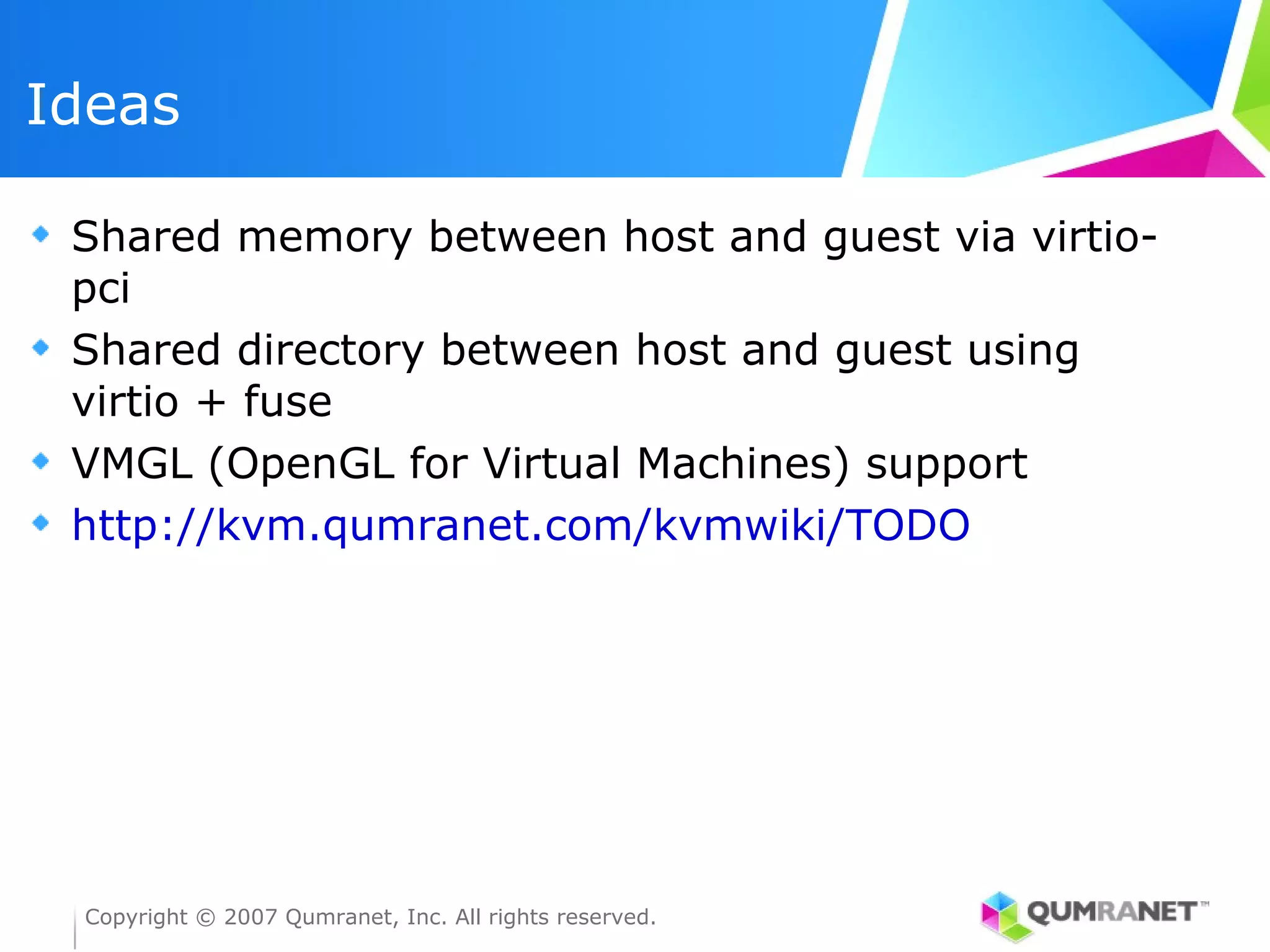 Ideas

 Shared memory between host and guest via virtio-
 pci
 Shared directory between host and guest using
 virtio + fuse
 VMGL (OpenGL for Virtual Machines) support
 http://kvm.qumranet.com/kvmwiki/TODO




 Copyright © 2007 Qumranet, Inc. All rights reserved.
 