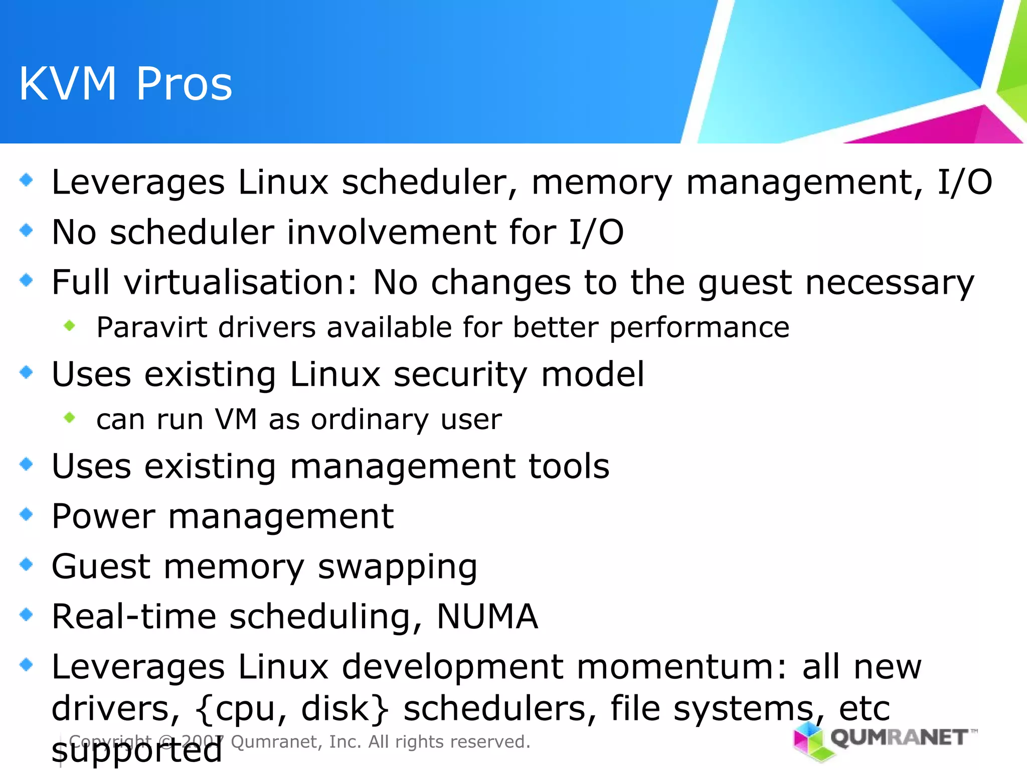 KVM Pros

 Leverages Linux scheduler, memory management, I/O
 No scheduler involvement for I/O
 Full virtualisation: No changes to the guest necessary
   Paravirt drivers available for better performance
 Uses existing Linux security model
   can run VM as ordinary user
 Uses existing management tools
 Power management
 Guest memory swapping
 Real-time scheduling, NUMA
 Leverages Linux development momentum: all new
 drivers, {cpu, disk} schedulers, file systems, etc
 supported Qumranet, Inc. All rights reserved.
  Copyright © 2007
 