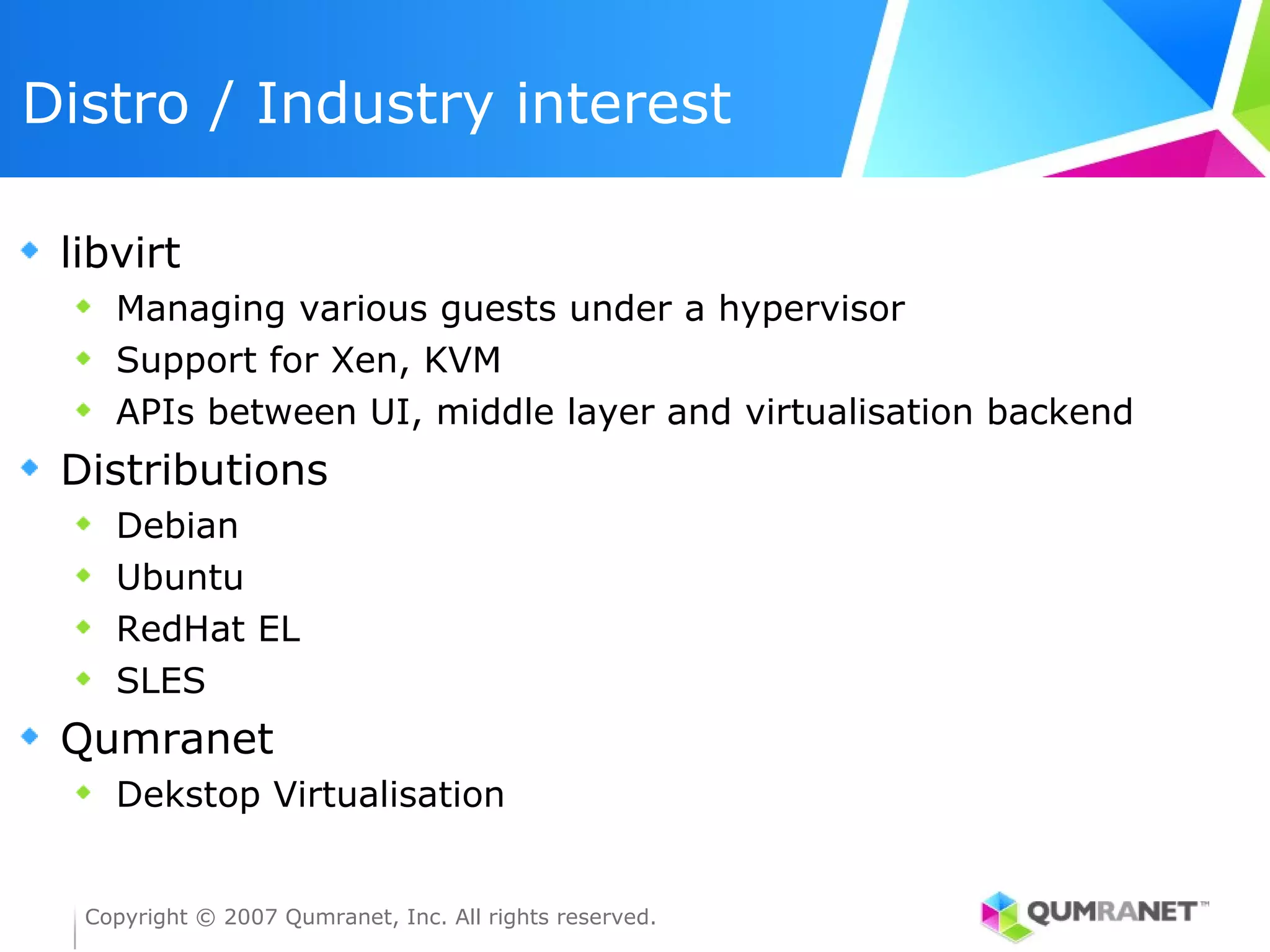Distro / Industry interest

 libvirt
    Managing various guests under a hypervisor
    Support for Xen, KVM
    APIs between UI, middle layer and virtualisation backend
 Distributions
    Debian
    Ubuntu
    RedHat EL
    SLES
 Qumranet
    Dekstop Virtualisation


  Copyright © 2007 Qumranet, Inc. All rights reserved.
 