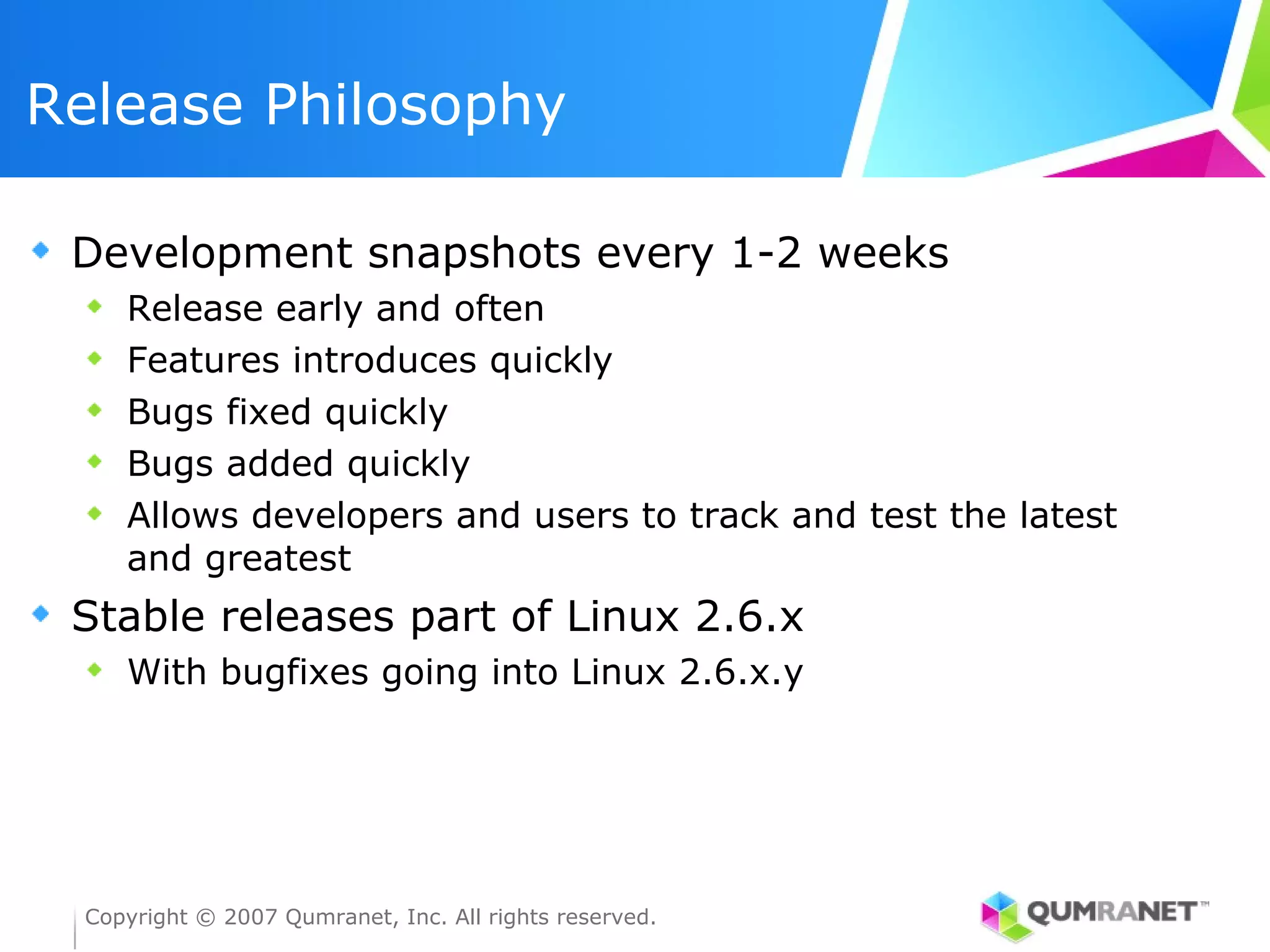 Release Philosophy

 Development snapshots every 1-2 weeks
    Release early and often
    Features introduces quickly
    Bugs fixed quickly
    Bugs added quickly
    Allows developers and users to track and test the latest
    and greatest
 Stable releases part of Linux 2.6.x
    With bugfixes going into Linux 2.6.x.y




 Copyright © 2007 Qumranet, Inc. All rights reserved.
 