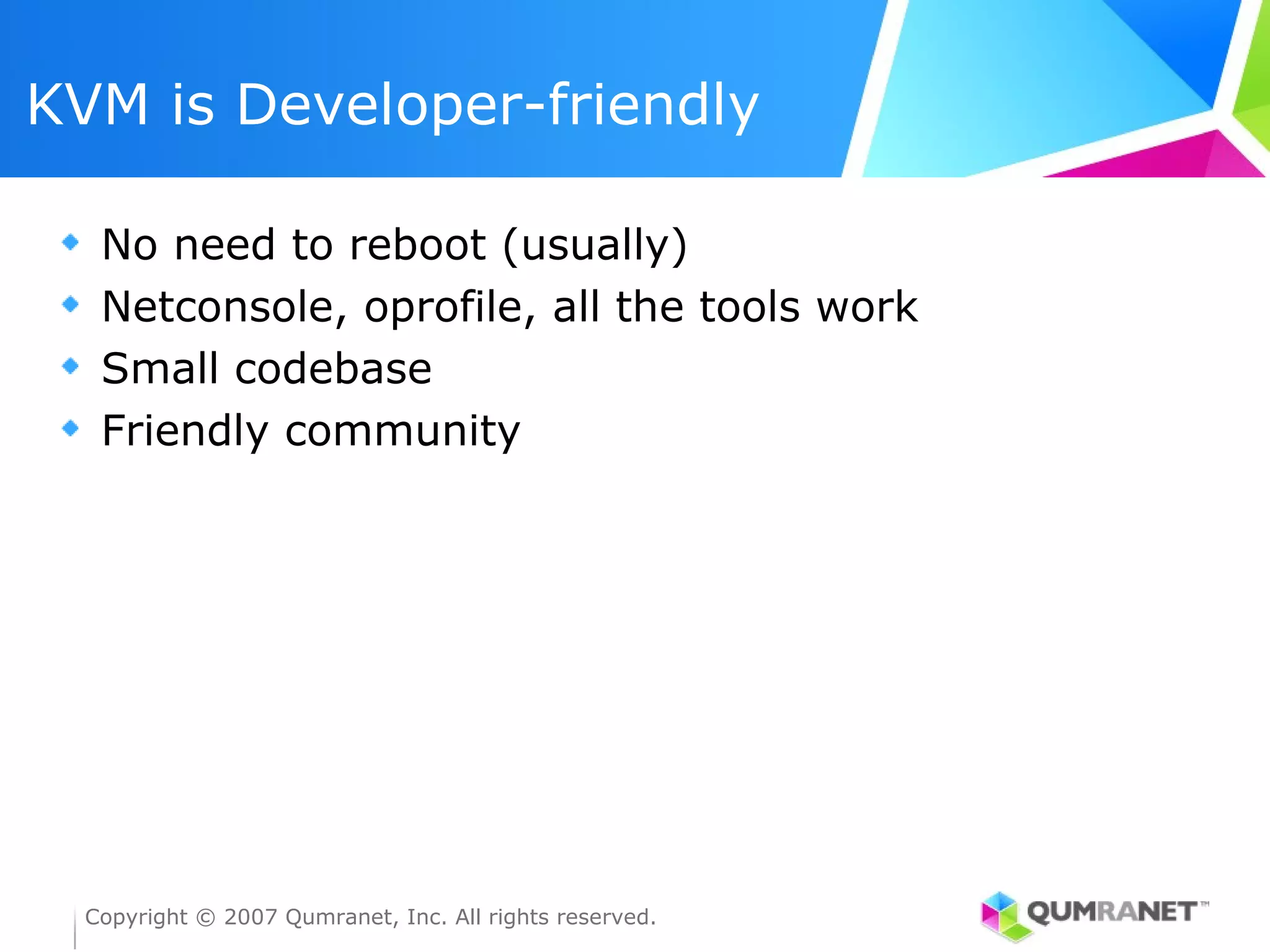 KVM is Developer-friendly

   No need to reboot (usually)
   Netconsole, oprofile, all the tools work
   Small codebase
   Friendly community




  Copyright © 2007 Qumranet, Inc. All rights reserved.
 